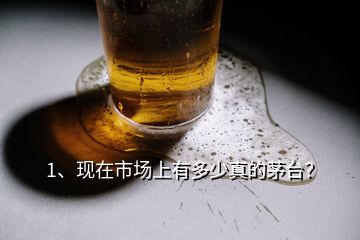 1、現(xiàn)在市場上有多少真的茅臺？