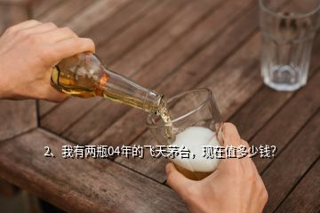 2、我有兩瓶04年的飛天茅臺(tái)，現(xiàn)在值多少錢(qián)？