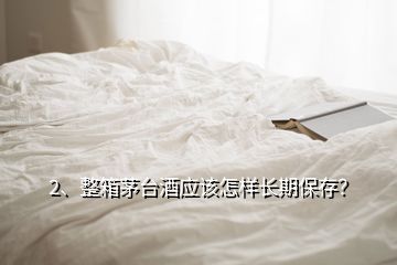 2、整箱茅臺酒應(yīng)該怎樣長期保存？