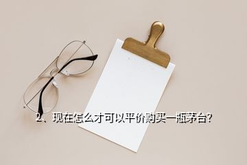 2、現(xiàn)在怎么才可以平價(jià)購(gòu)買一瓶茅臺(tái)？