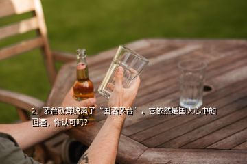 2、茅臺(tái)就算脫離了“國酒茅臺(tái)”，它依然是國人心中的國酒，你認(rèn)可嗎？