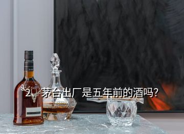 2、茅臺(tái)出廠是五年前的酒嗎？