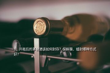 3、開瓶后的茅臺酒該如何封存？保鮮膜、蠟封哪種方式好？