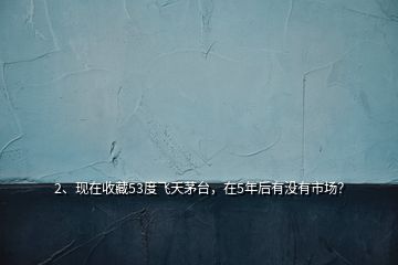 2、現(xiàn)在收藏53度飛天茅臺，在5年后有沒有市場？