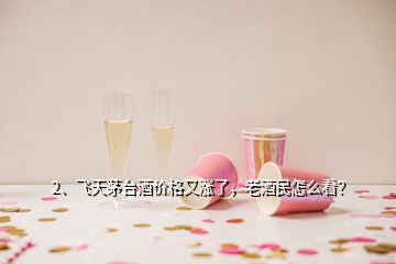 2、飛天茅臺酒價格又漲了，老酒民怎么看？