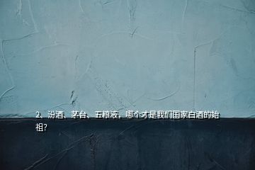 2、汾酒、茅臺(tái)、五糧液，哪個(gè)才是我們國(guó)家白酒的始祖？