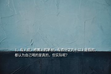 3、有人說，市面上的茅臺，有百分之九十以上是假的，都認為自己喝的是真的，但實際呢？