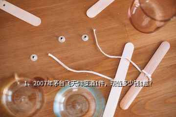 1、2007年茅臺飛天53度酒1件，現(xiàn)值多少錢1瓶？