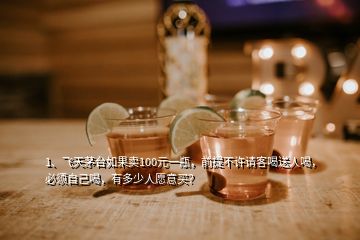 1、飛天茅臺如果賣100元一瓶，前提不許請客喝送人喝，必須自己喝，有多少人愿意買？