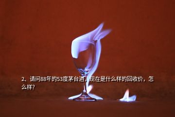 2、請問88年的53度茅臺酒，現(xiàn)在是什么樣的回收價，怎么樣？