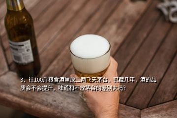 3、往100斤糧食酒里放二兩飛天茅臺，窖藏幾年，酒的品質(zhì)會不會提升，味道和不放茅臺的差別大嗎？