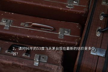 2、請問96年的53度飛天茅臺現(xiàn)在最新的估價是多少錢？