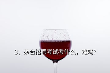 3、茅臺招聘考試考什么，難嗎？