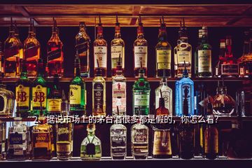 2、據(jù)說市場上的茅臺酒很多都是假的，你怎么看？