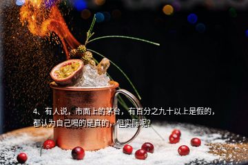 4、有人說，市面上的茅臺，有百分之九十以上是假的，都認為自己喝的是真的，但實際呢？