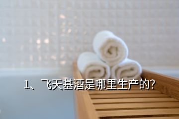 1、飛天基酒是哪里生產(chǎn)的？