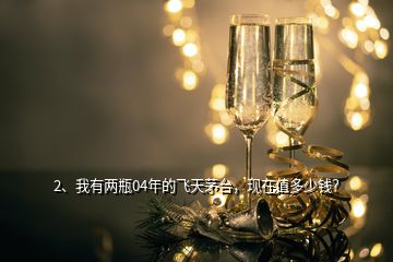 2、我有兩瓶04年的飛天茅臺(tái)，現(xiàn)在值多少錢？