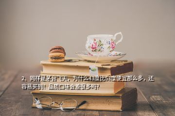 2、同樣是茅臺飛天，為什么43度比53度便宜那么多，還容易買到！品質口味會差很多嗎？