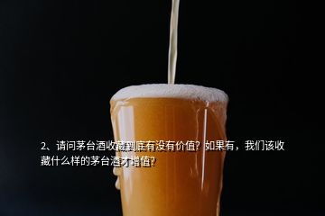 2、請問茅臺酒收藏到底有沒有價值？如果有，我們該收藏什么樣的茅臺酒才增值？