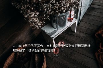 2、2011年的飛天茅臺，當時請領導吃飯避嫌把標簽商標都洗掉了，請問現在還值錢嗎？