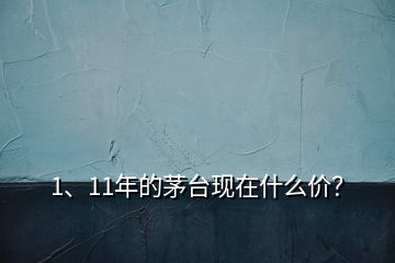 1、11年的茅臺現(xiàn)在什么價？