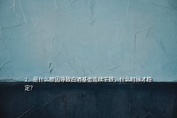 2、是什么原因導致白酒基金連續(xù)下跌，什么時候才穩(wěn)定？