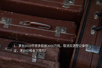 1、茅臺2019年將多投放3000萬噸，取消買酒登記身份證，茅臺價格會下降嗎？