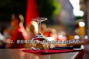 2、那些喝15塊錢一瓶白酒的都是什么人？