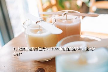 1、收藏白酒的價值大么，10000的白酒儲存5年，能漲多少錢？