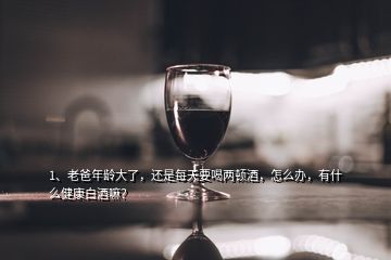 1、老爸年齡大了，還是每天要喝兩頓酒，怎么辦，有什么健康白酒嘛？