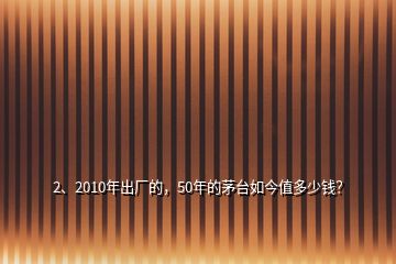 2、2010年出廠的，50年的茅臺如今值多少錢？