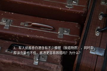 2、有人說醬香白酒含有不少糠醛（致癌物質(zhì)），同時雜醇油含量也不低，醬酒更容易致癌嗎？為什么？