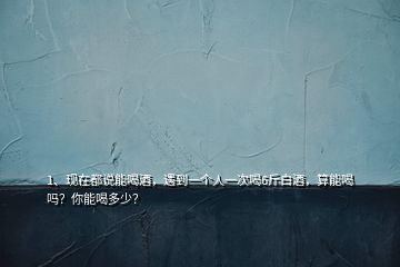 1、現(xiàn)在都說能喝酒，遇到一個(gè)人一次喝6斤白酒，算能喝嗎？你能喝多少？