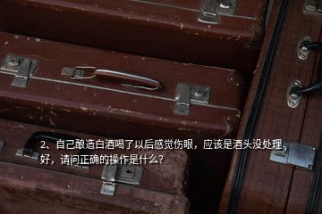 2、自己釀造白酒喝了以后感覺傷眼，應(yīng)該是酒頭沒處理好，請(qǐng)問正確的操作是什么？