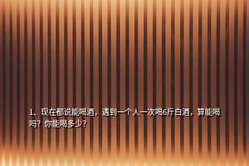1、現(xiàn)在都說能喝酒，遇到一個人一次喝6斤白酒，算能喝嗎？你能喝多少？