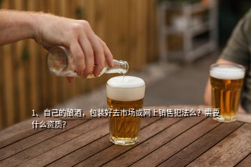 1、自己的釀酒，包裝好去市場或網(wǎng)上銷售犯法么？需要什么資質(zhì)？