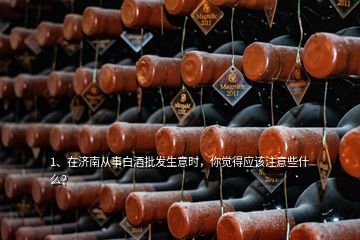 1、在濟(jì)南從事白酒批發(fā)生意時(shí)，你覺得應(yīng)該注意些什么？