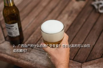 2、廣西自產(chǎn)的什么白酒廣受喜愛？性價(jià)比高的可以自飲或收藏嗎？