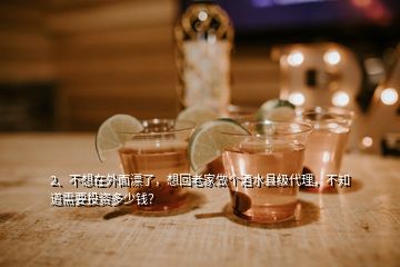 2、不想在外面漂了，想回老家做個(gè)酒水縣級代理，不知道需要投資多少錢？