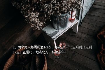 2、兩個男人每周喝酒1-2次，每次從下午5點喝到11點到12點，正常嗎，地點北方，持續(xù)半年？