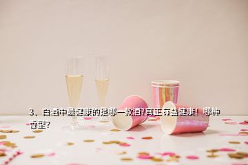 3、白酒中最健康的是哪一款酒?真正有益健康！哪種香型？