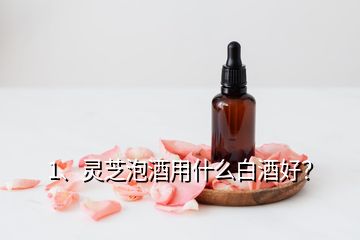 1、靈芝泡酒用什么白酒好？