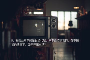 5、我們公司拿的是縣級(jí)代理，從事白酒銷(xiāo)售的，在不鋪貨的情況下，如何開(kāi)拓市場(chǎng)？