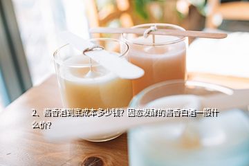 2、醬香酒到底成本多少錢？固態(tài)發(fā)酵的醬香白酒一般什么價？