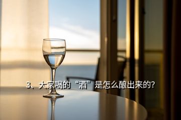 3、大家喝的“酒”是怎么釀出來的？