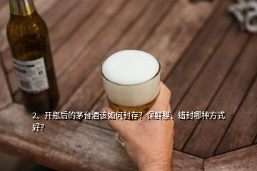 2、開瓶后的茅臺(tái)酒該如何封存？保鮮膜、蠟封哪種方式好？