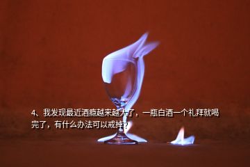 4、我發(fā)現(xiàn)最近酒癮越來越大了，一瓶白酒一個(gè)禮拜就喝完了，有什么辦法可以戒掉？