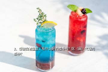 2、想做白酒生意，有什么好的推薦嗎？區(qū)（縣）代理的那種？