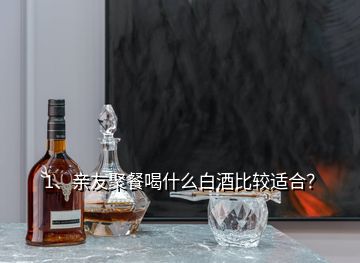 1、親友聚餐喝什么白酒比較適合？