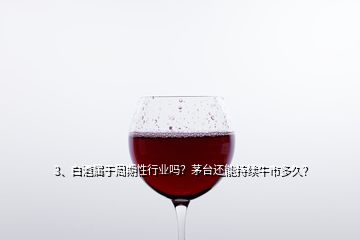 3、白酒屬于周期性行業(yè)嗎？茅臺還能持續(xù)牛市多久？